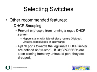 Selecting Switches
• Other recommended features:
– DHCP Snooping
• Prevent end-users from running a rogue DHCP
server
– Happens a lot with little wireless routers (Netgear,
Linksys, etc) plugged in backwards
• Uplink ports towards the legitimate DHCP server
are defined as “trusted”. If DHCPOFFERs are
seen coming from any untrusted port, they are
dropped.
 