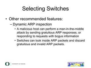 Selecting Switches
• Other recommended features:
– Dynamic ARP inspection
• A malicious host can perform a man-in-the-middle
attack by sending gratuitous ARP responses, or
responding to requests with bogus information
• Switches can look inside ARP packets and discard
gratuitous and invalid ARP packets.
 