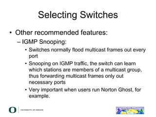 Selecting Switches
• Other recommended features:
– IGMP Snooping:
• Switches normally flood multicast frames out every
port
• Snooping on IGMP traffic, the switch can learn
which stations are members of a multicast group,
thus forwarding multicast frames only out
necessary ports
• Very important when users run Norton Ghost, for
example.
 