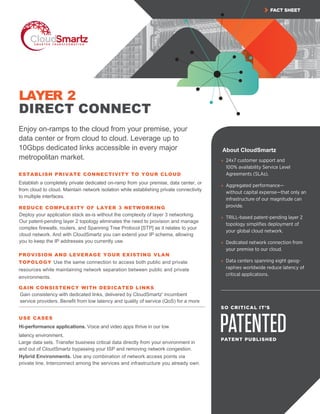FACT SHEET
PATENTED
SO CRITICAL IT’S
PATENT PUBLISHED
» 24x7 customer support and
100% availability Service Level
Agreements (SLAs).
» Aggregated performance—
without capital expense—that only an
infrastructure of our magnitude can
provide.
» TRILL-based patent-pending layer 2
topology simpliﬁes deployment of
your global cloud network.
» Dedicated network connection from
your premise to our cloud.
» Data centers spanning eight geog-
raphies worldwide reduce latency of
critical applications.
LAYER 2
DIRECT CONNECT
Enjoy on-ramps to the cloud from your premise, your
data center or from cloud to cloud. Leverage up to
10Gbps dedicated links accessible in every major
metropolitan market.
ESTABLISH PRIVATE CONNECTIVITY TO YOUR CLOUD
Establish a completely private dedicated on-ramp from your premise, data center, or
from cloud to cloud. Maintain network isolation while establishing private connectivity
to multiple interfaces.
REDUCE COMPLEXITY OF LAYER 3 NETWORKING
PROVISION AND LEVERAGE YOUR EXISTING VLAN
TOPOLOGY Use the same connection to access both public and private
resources while maintaining network separation between public and private
environments.
GAIN CONSISTENCY WITH DEDICATED LINKS
USE CASES
Hi-performance applications. Voice and video apps thrive in our low
latency environment.
Hybrid Environments. Use any combination of network access points via
private line. Interconnect among the services and infrastructure you already own.
Deploy your application stack as-is without the complexity of layer 3 networking.
Our patent-pending layer 2 topology eliminates the need to provision and manage
complex firewalls, routers, and Spanning Tree Protocol [STP] as it relates to your
cloud network. And with CloudSmartz you can extend your IP schema, allowing
you to keep the IP addresses you currently use.
Large data sets. Transfer business critical data directly from your environment in
and out of CloudSmartz bypassing your ISP and removing network congestion.
Gain consistency with dedicated links, delivered by CloudSmartz' incumbent
service providers. Benefit from low latency and quality of service (QoS) for a more
consistent experience
About CloudSmartz
 