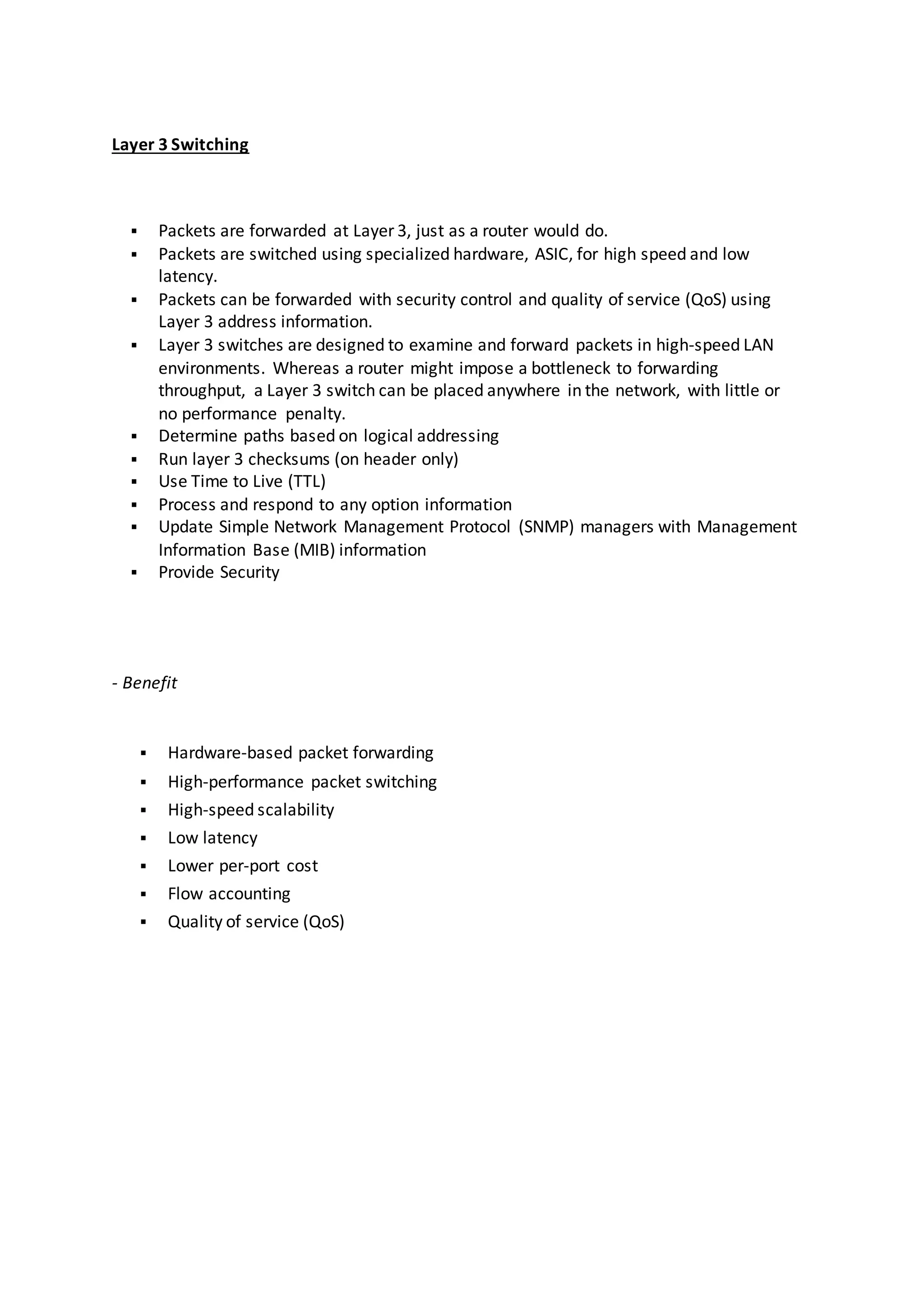 Layer 3 Switching
 Packets are forwarded at Layer 3, just as a router would do.
 Packets are switched using specialized hardware, ASIC, for high speed and low
latency.
 Packets can be forwarded with security control and quality of service (QoS) using
Layer 3 address information.
 Layer 3 switches are designed to examine and forward packets in high-speed LAN
environments. Whereas a router might impose a bottleneck to forwarding
throughput, a Layer 3 switch can be placed anywhere in the network, with little or
no performance penalty.
 Determine paths based on logical addressing
 Run layer 3 checksums (on header only)
 Use Time to Live (TTL)
 Process and respond to any option information
 Update Simple Network Management Protocol (SNMP) managers with Management
Information Base (MIB) information
 Provide Security
- Benefit
 Hardware-based packet forwarding
 High-performance packet switching
 High-speed scalability
 Low latency
 Lower per-port cost
 Flow accounting
 Quality of service (QoS)
 