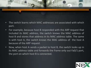 • The switch learns which MAC addresses are associated with which
port.
• For example, because host B responded with the ARP request that
included its MAC address, the switch knows the MAC address of
host B and stores that address in its MAC address table. The same
is with host A, the switch knows the MAC address of the host A
because of the ARP request.
• Now, when host A sends a packet to host B, the switch looks up in
its MAC address table and forwards the frame only out Fa0/1 port,
the port on which host B is connected.
 