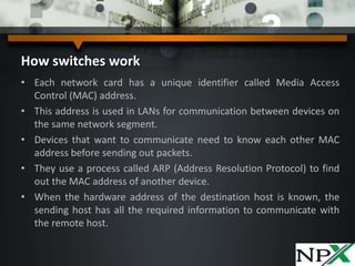 How switches work
• Each network card has a unique identifier called Media Access
Control (MAC) address.
• This address is used in LANs for communication between devices on
the same network segment.
• Devices that want to communicate need to know each other MAC
address before sending out packets.
• They use a process called ARP (Address Resolution Protocol) to find
out the MAC address of another device.
• When the hardware address of the destination host is known, the
sending host has all the required information to communicate with
the remote host.
 