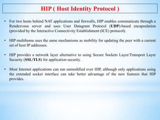 HIP ( Host Identity Protocol )
• For two hosts behind NAT applications and firewalls, HIP enables communicate through a
Re...