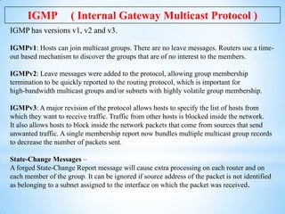 IGMP

( Internal Gateway Multicast Protocol )

IGMP has versions v1, v2 and v3.
IGMPv1: Hosts can join multicast groups. T...
