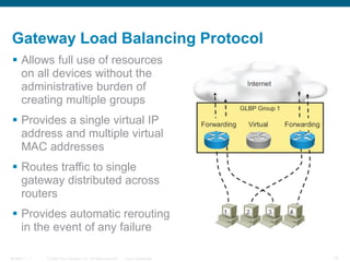 © 2006 Cisco Systems, Inc. All rights reserved. Cisco ConfidentialBCMSN 7 - 1 13
Gateway Load Balancing Protocol
 Allows full use of resources
on all devices without the
administrative burden of
creating multiple groups
 Provides a single virtual IP
address and multiple virtual
MAC addresses
 Routes traffic to single
gateway distributed across
routers
 Provides automatic rerouting
in the event of any failure
 