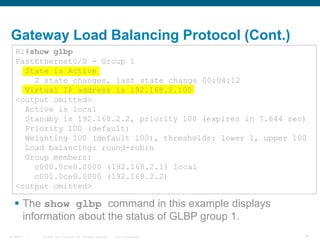 © 2006 Cisco Systems, Inc. All rights reserved. Cisco ConfidentialBCMSN 7 - 1 14
Gateway Load Balancing Protocol (Cont.)
 The show glbp command in this example displays
information about the status of GLBP group 1.
R1#show glbp
FastEthernet0/0 - Group 1
State is Active
2 state changes, last state change 00:04:12
Virtual IP address is 192.168.2.100
<output omitted>
Active is local
Standby is 192.168.2.2, priority 100 (expires in 7.644 sec)
Priority 100 (default)
Weighting 100 (default 100), thresholds: lower 1, upper 100
Load balancing: round-robin
Group members:
c000.0ce0.0000 (192.168.2.1) local
c001.0ce0.0000 (192.168.2.2)
<output omitted>
 