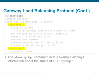 © 2006 Cisco Systems, Inc. All rights reserved. Cisco ConfidentialBCMSN 7 - 1 15
Gateway Load Balancing Protocol (Cont.)
 The show glbp command in this example displays
information about the status of GLBP group 1.
R1#show glbp
<output omitted>
There are 2 forwarders (1 active)
Forwarder 1
State is Active
1 state change, last state change 00:04:02
MAC address is 0007.b400.0101 (default)
Owner ID is c000.0ce0.0000
Redirection enabled
Preemption enabled, min delay 30 sec
Active is local, weighting 100
Forwarder 2
State is Listen
 