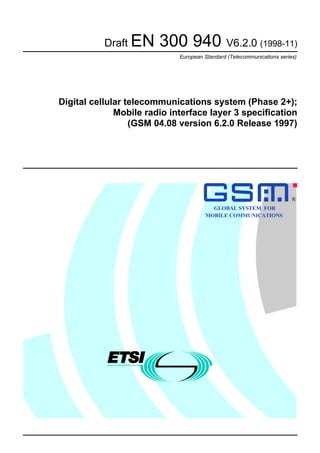 Draft EN 300 940 V6.2.0 (1998-11)
European Standard (Telecommunications series)
Digital cellular telecommunications system (Phase 2+);
Mobile radio interface layer 3 specification
(GSM 04.08 version 6.2.0 Release 1997)
GLOBAL SYSTEM FOR
MOBILE COMMUNICATIONS
R
 