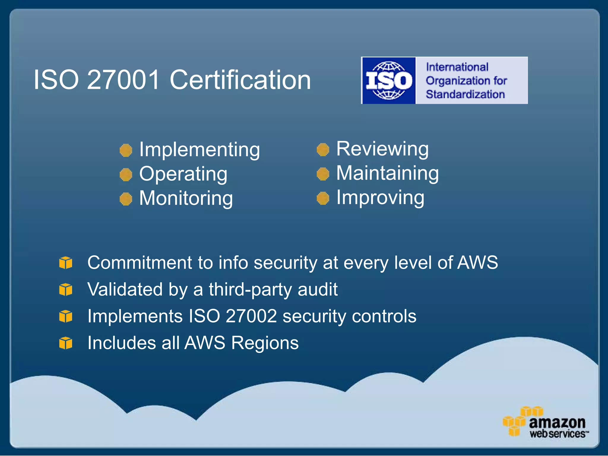 ISO 27001 Certification

          Implementing           Reviewing
          Operating              Maintaining
          Monitoring             Improving


    Commitment to info security at every level of AWS
    Validated by a third-party audit
    Implements ISO 27002 security controls
    Includes all AWS Regions
 