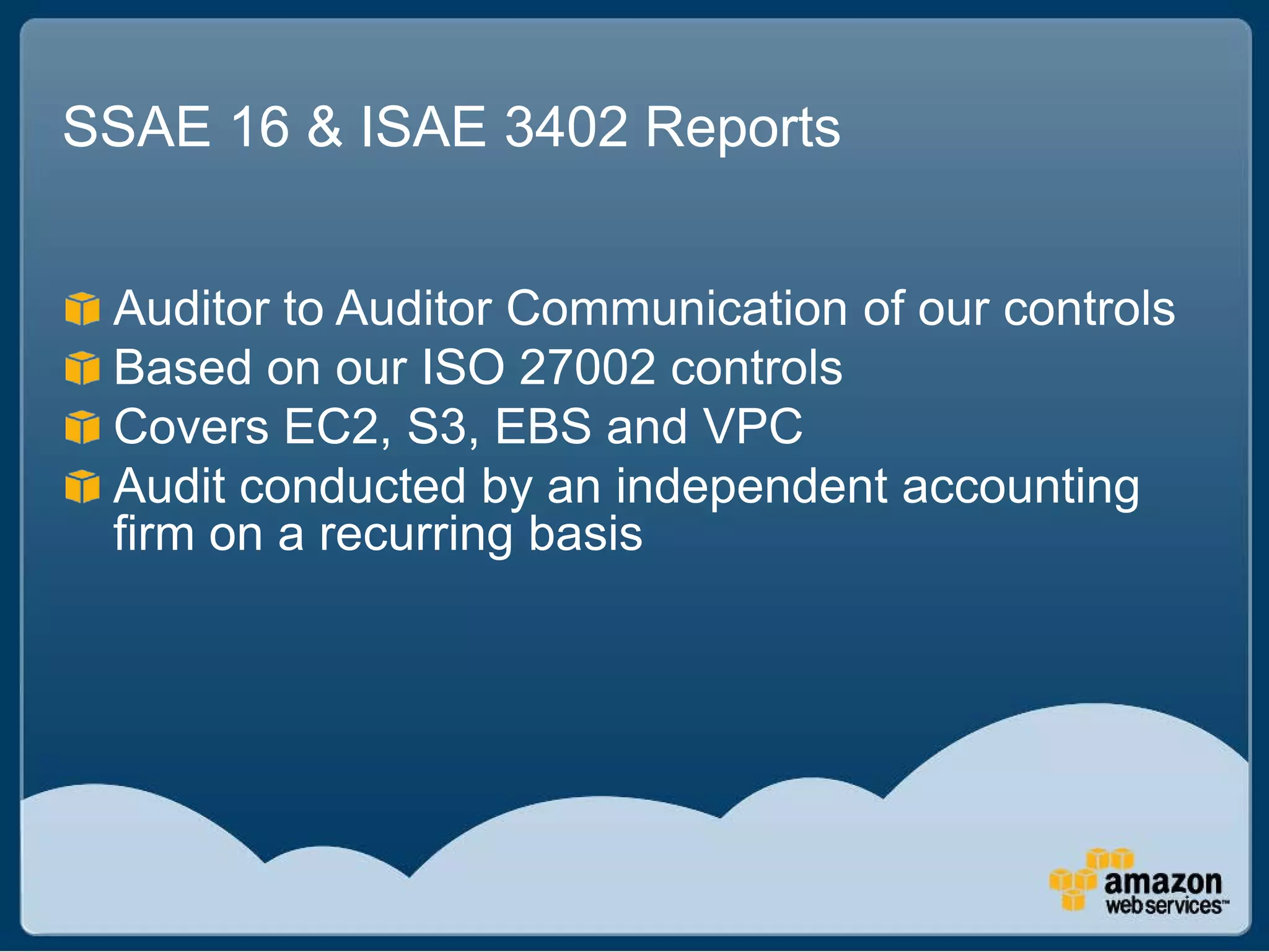 SSAE 16 & ISAE 3402 Reports


 Auditor to Auditor Communication of our controls
 Based on our ISO 27002 controls
 Covers EC2, S3, EBS and VPC
 Audit conducted by an independent accounting
 firm on a recurring basis
 