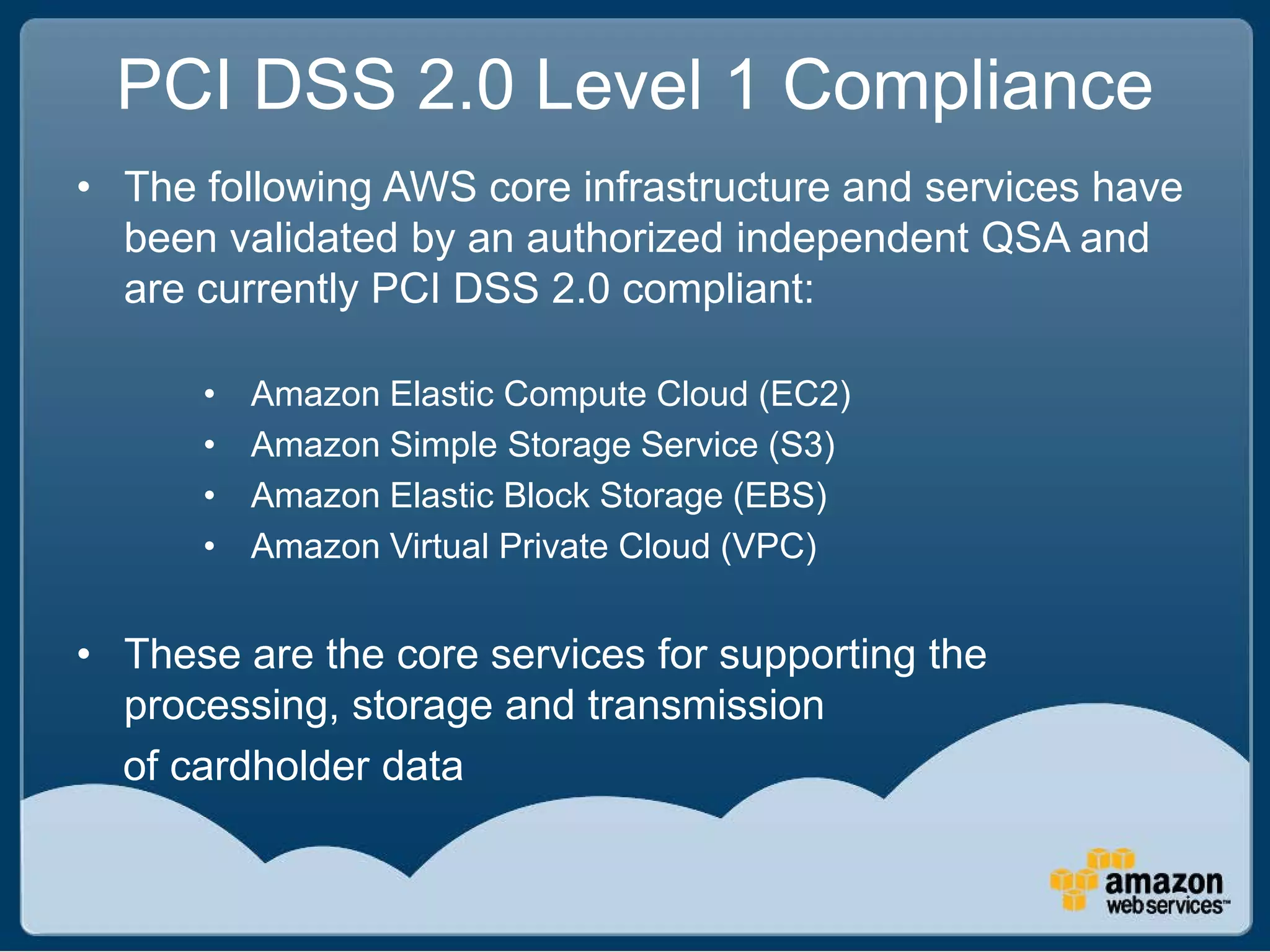 PCI DSS 2.0 Level 1 Compliance
• The following AWS core infrastructure and services have
  been validated by an authorized independent QSA and
  are currently PCI DSS 2.0 compliant:

      •   Amazon Elastic Compute Cloud (EC2)
      •   Amazon Simple Storage Service (S3)
      •   Amazon Elastic Block Storage (EBS)
      •   Amazon Virtual Private Cloud (VPC)


• These are the core services for supporting the
  processing, storage and transmission
  of cardholder data
 