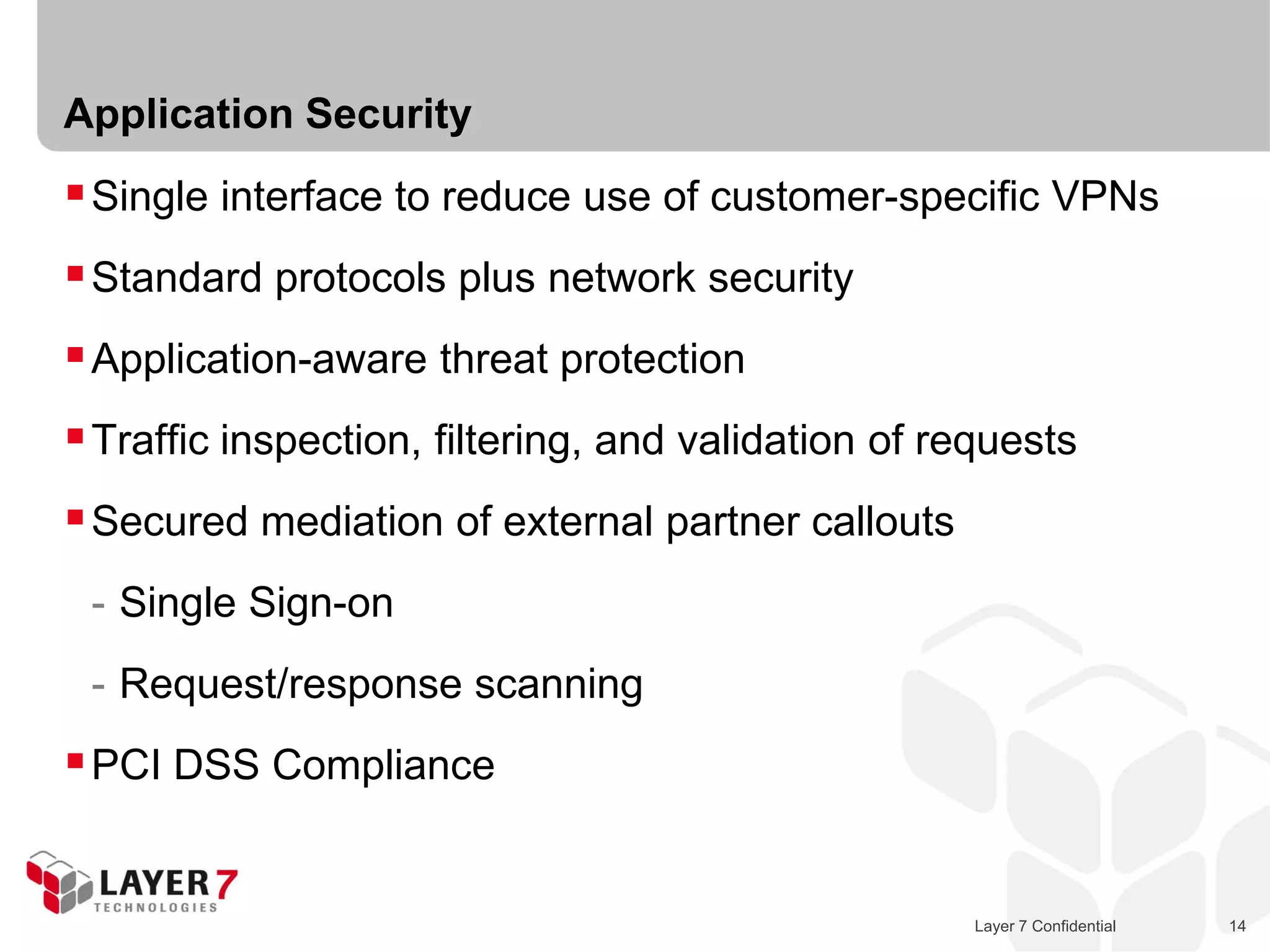 Application Security
 Single interface to reduce use of customer-specific VPNs
 Standard protocols plus network security
 Application-aware threat protection
 Traffic inspection, filtering, and validation of requests
 Secured mediation of external partner callouts
 - Single Sign-on
 - Request/response scanning
 PCI DSS Compliance


                                                     Layer 7 Confidential   14
 