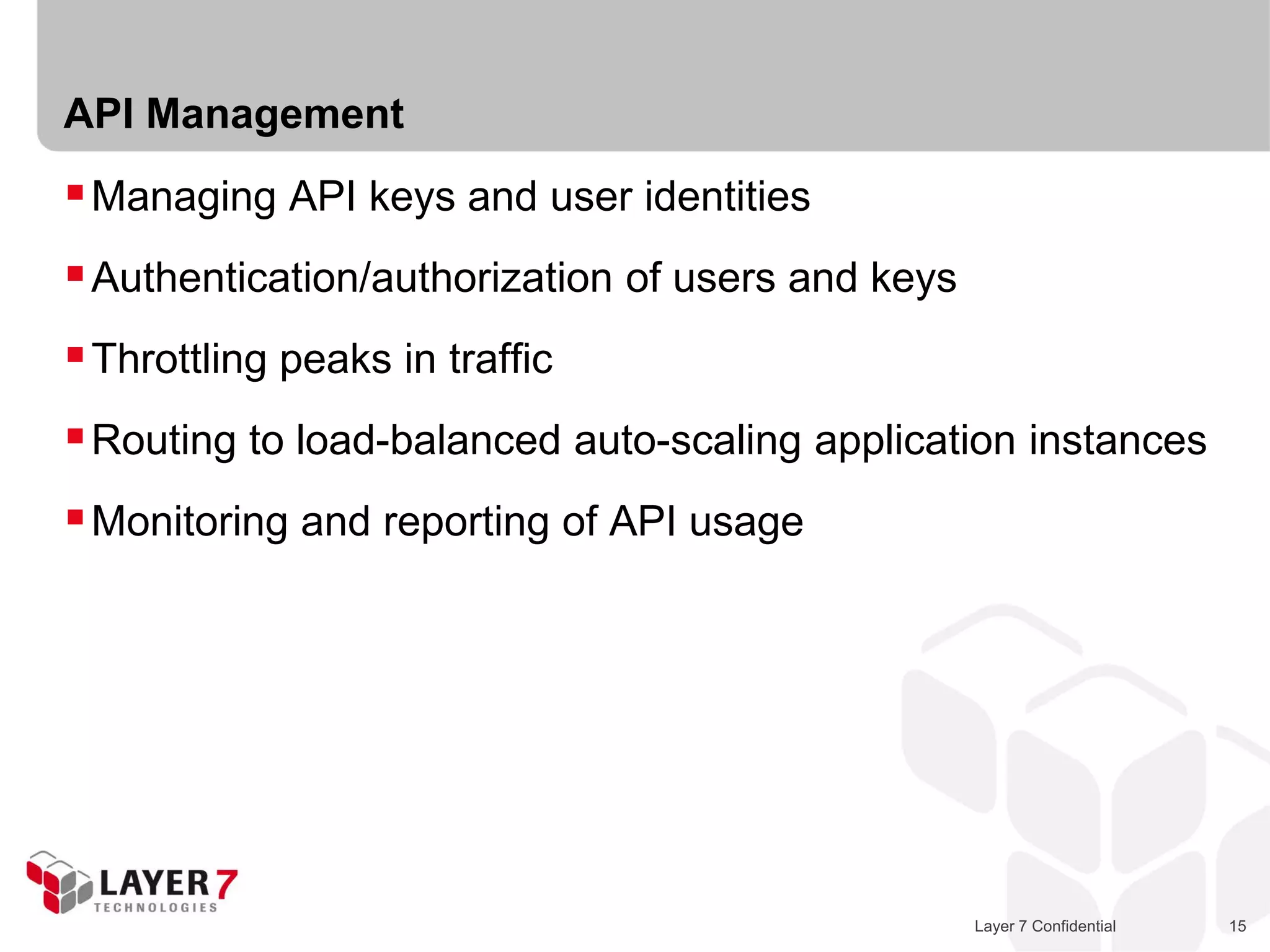 API Management
 Managing API keys and user identities
 Authentication/authorization of users and keys
 Throttling peaks in traffic
 Routing to load-balanced auto-scaling application instances
 Monitoring and reporting of API usage




                                                   Layer 7 Confidential   15
 