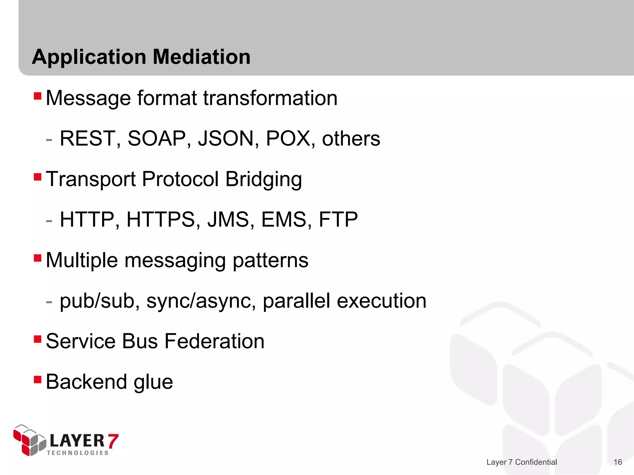 Application Mediation
 Message format transformation
 - REST, SOAP, JSON, POX, others
 Transport Protocol Bridging
 - HTTP, HTTPS, JMS, EMS, FTP
 Multiple messaging patterns
 - pub/sub, sync/async, parallel execution
 Service Bus Federation
 Backend glue


                                             Layer 7 Confidential   16
 