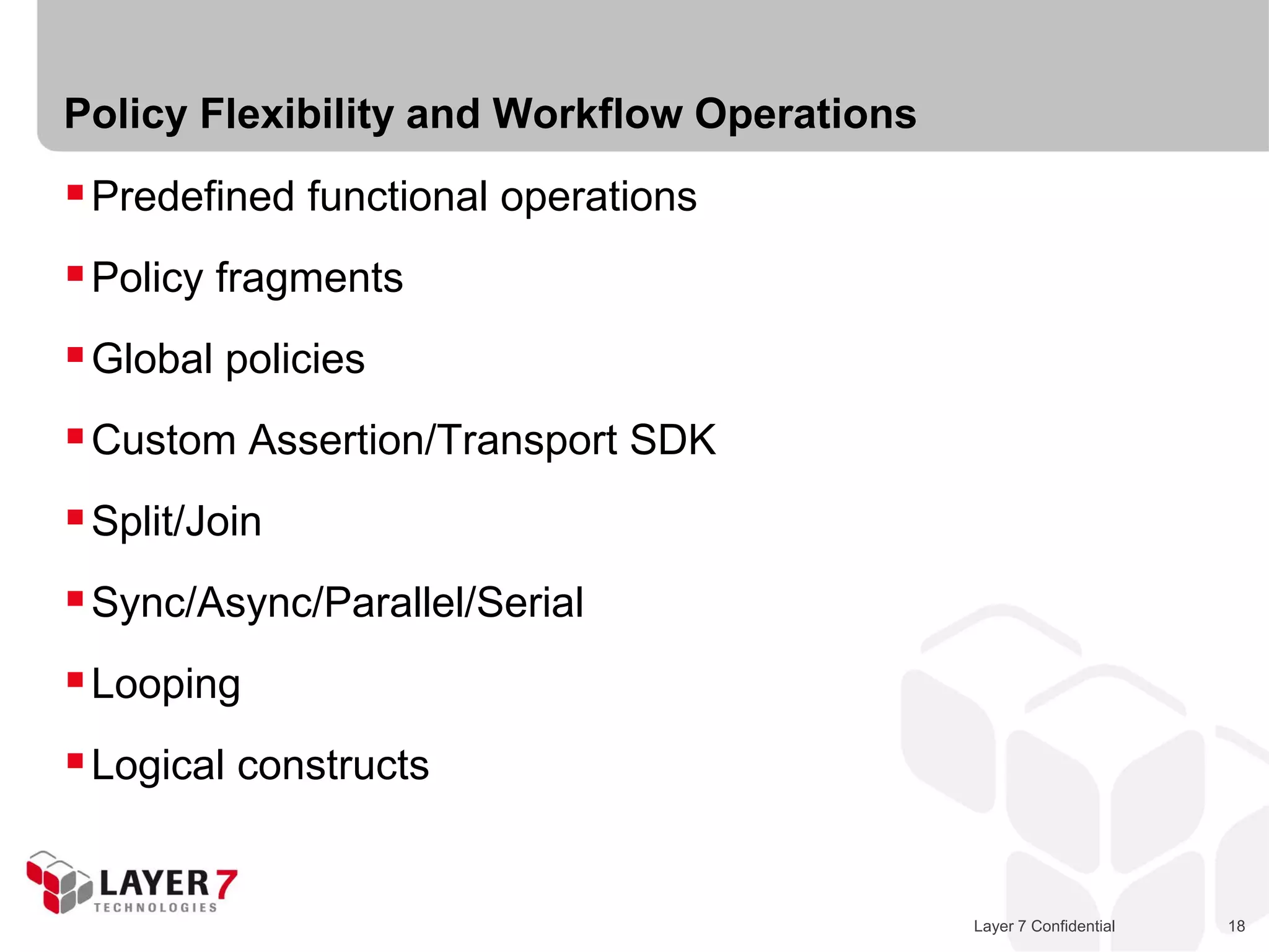Policy Flexibility and Workflow Operations
 Predefined functional operations
 Policy fragments
 Global policies
 Custom Assertion/Transport SDK
 Split/Join
 Sync/Async/Parallel/Serial
 Looping
 Logical constructs


                                             Layer 7 Confidential   18
 