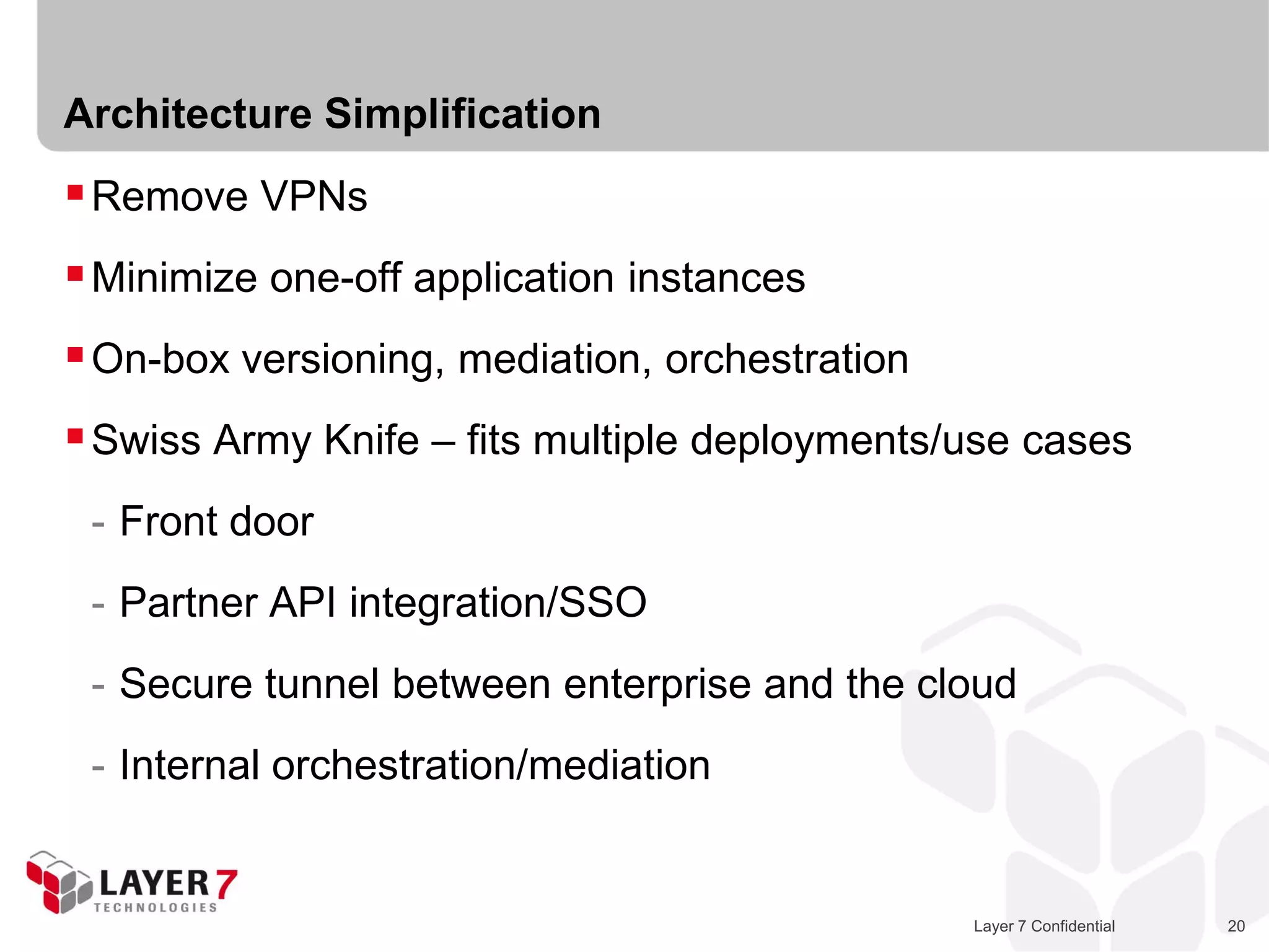 Architecture Simplification
 Remove VPNs
 Minimize one-off application instances
 On-box versioning, mediation, orchestration
 Swiss Army Knife – fits multiple deployments/use cases
 - Front door
 - Partner API integration/SSO
 - Secure tunnel between enterprise and the cloud
 - Internal orchestration/mediation


                                                Layer 7 Confidential   20
 