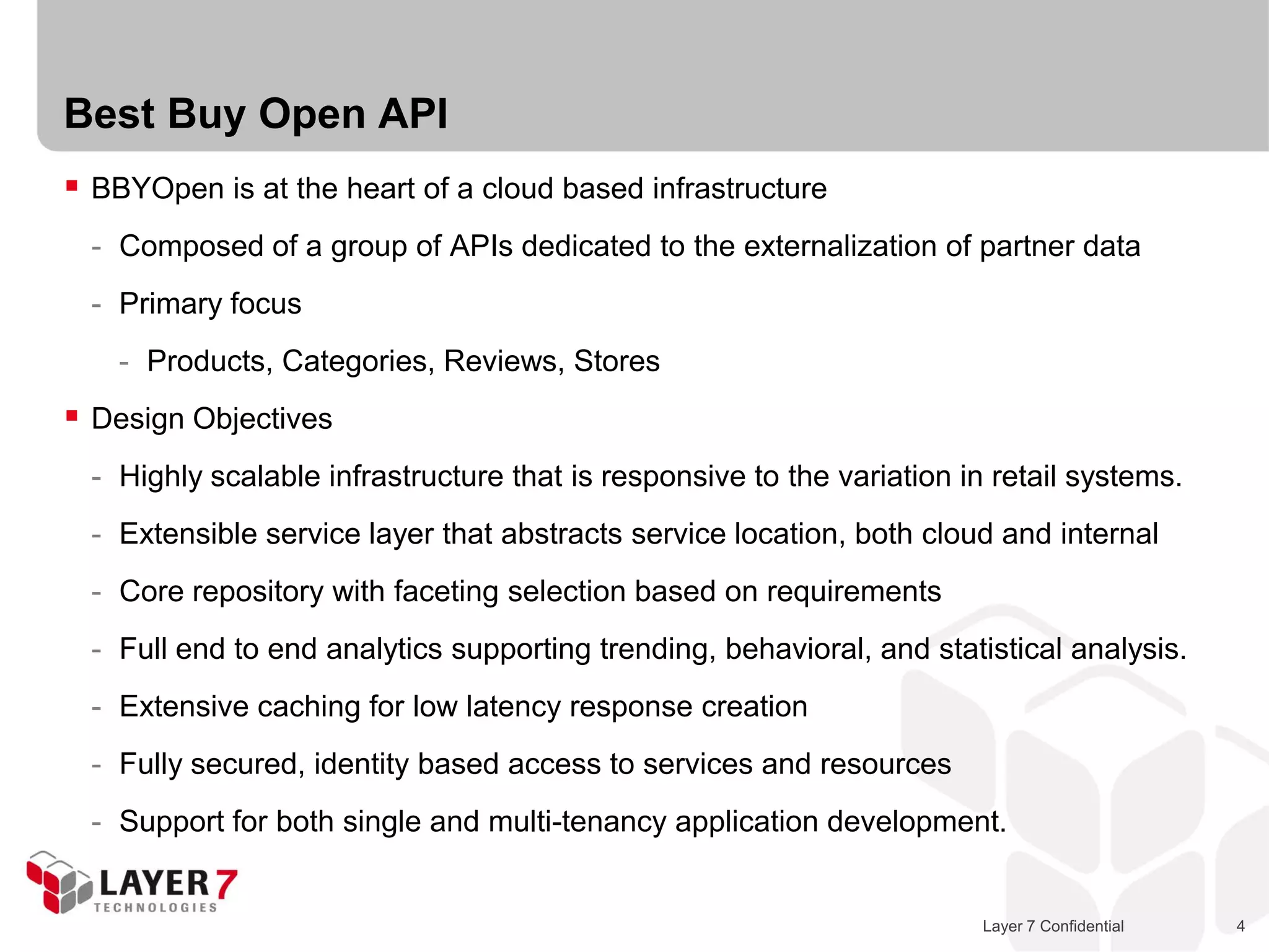 Best Buy Open API
 BBYOpen is at the heart of a cloud based infrastructure
  - Composed of a group of APIs dedicated to the externalization of partner data
  - Primary focus
    - Products, Categories, Reviews, Stores
 Design Objectives
  - Highly scalable infrastructure that is responsive to the variation in retail systems.
  - Extensible service layer that abstracts service location, both cloud and internal
  - Core repository with faceting selection based on requirements
  - Full end to end analytics supporting trending, behavioral, and statistical analysis.
  - Extensive caching for low latency response creation
  - Fully secured, identity based access to services and resources
  - Support for both single and multi-tenancy application development.


                                                                         Layer 7 Confidential   4
 