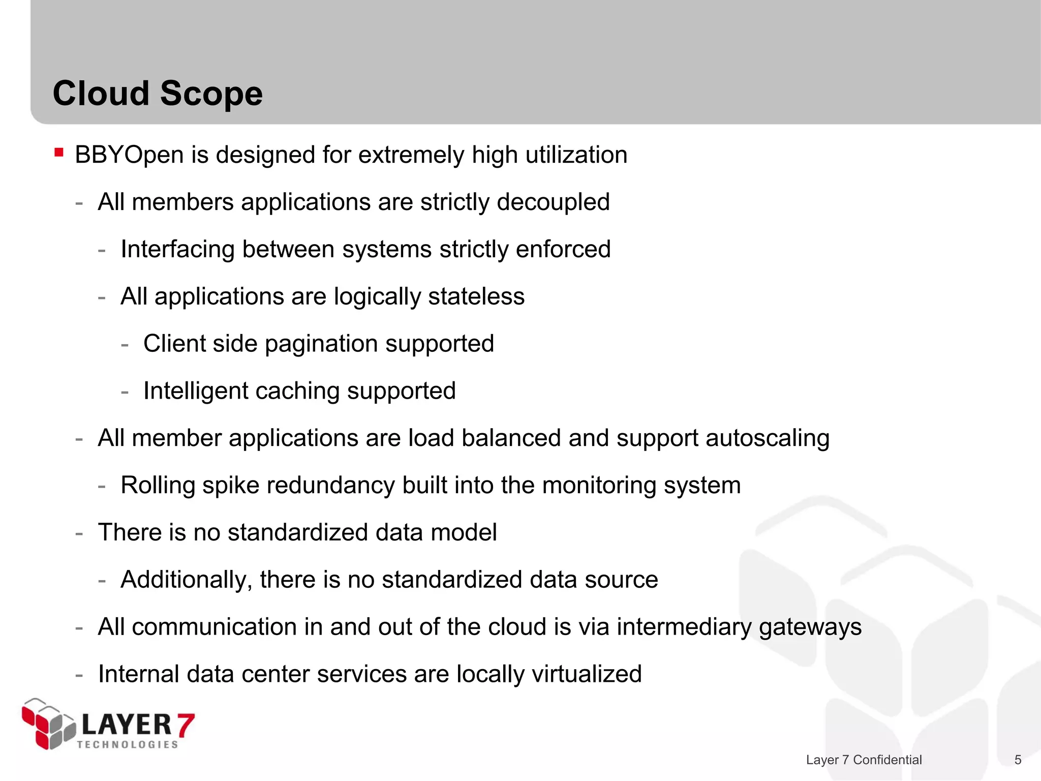 Cloud Scope
 BBYOpen is designed for extremely high utilization
  - All members applications are strictly decoupled
    - Interfacing between systems strictly enforced
    - All applications are logically stateless
      - Client side pagination supported
      - Intelligent caching supported
  - All member applications are load balanced and support autoscaling
    - Rolling spike redundancy built into the monitoring system
  - There is no standardized data model
    - Additionally, there is no standardized data source
  - All communication in and out of the cloud is via intermediary gateways
  - Internal data center services are locally virtualized


                                                                    Layer 7 Confidential   5
 