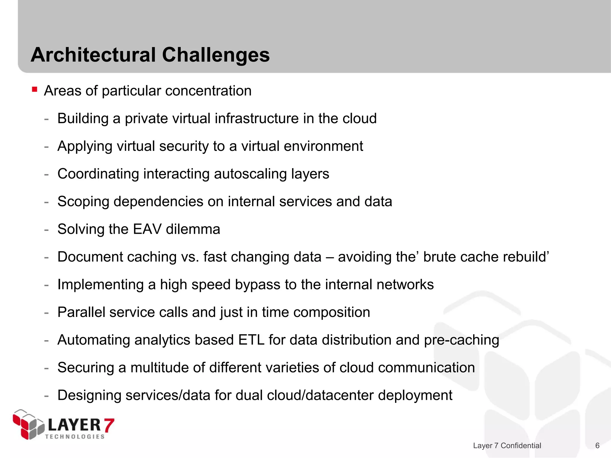 Architectural Challenges
 Areas of particular concentration
  - Building a private virtual infrastructure in the cloud
  - Applying virtual security to a virtual environment
  - Coordinating interacting autoscaling layers
  - Scoping dependencies on internal services and data
  - Solving the EAV dilemma
  - Document caching vs. fast changing data – avoiding the’ brute cache rebuild’
  - Implementing a high speed bypass to the internal networks
  - Parallel service calls and just in time composition
  - Automating analytics based ETL for data distribution and pre-caching
  - Securing a multitude of different varieties of cloud communication
  - Designing services/data for dual cloud/datacenter deployment


                                                                     Layer 7 Confidential   6
 