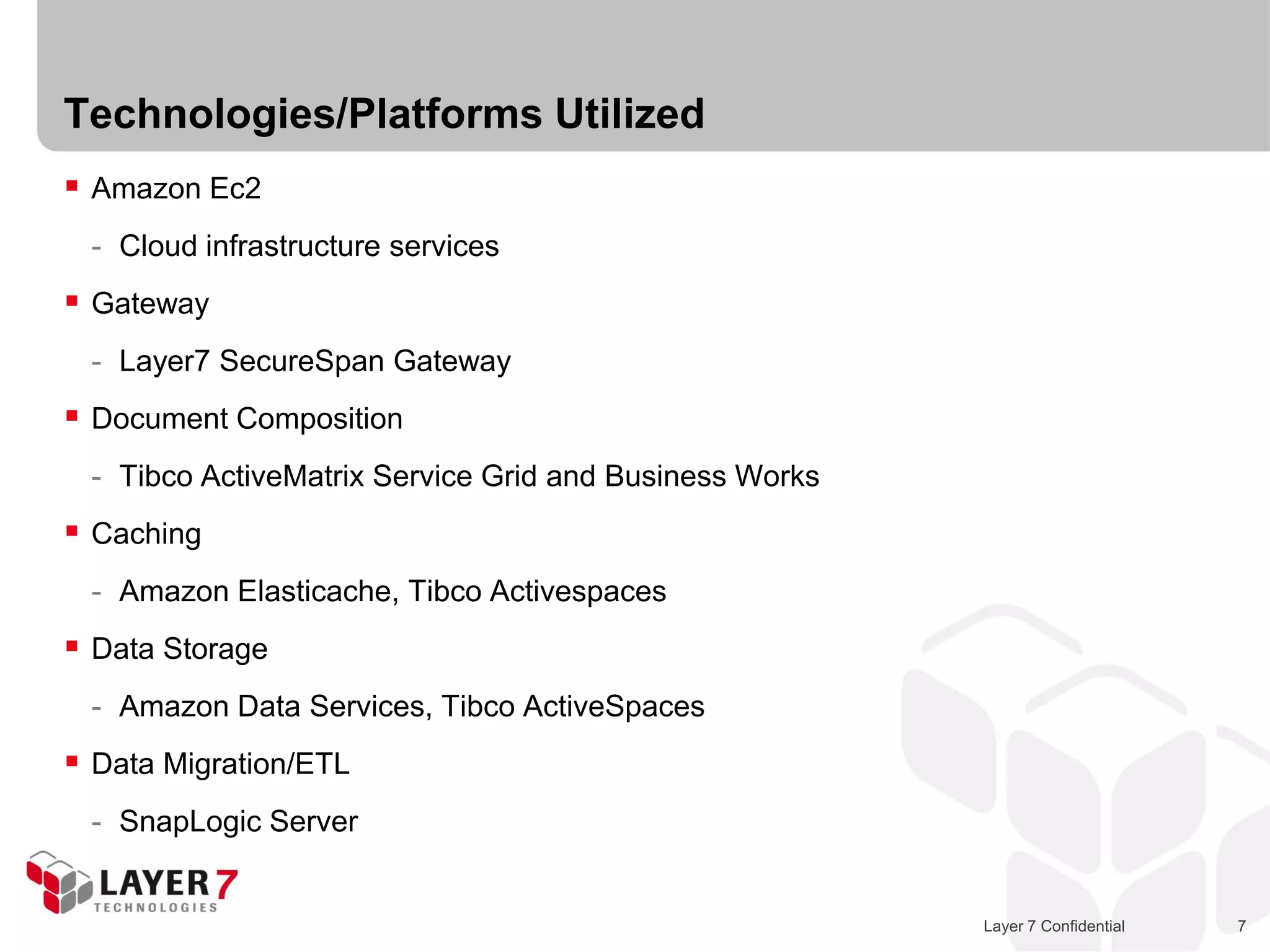 Technologies/Platforms Utilized
 Amazon Ec2
 - Cloud infrastructure services
 Gateway
 - Layer7 SecureSpan Gateway
 Document Composition
 - Tibco ActiveMatrix Service Grid and Business Works
 Caching
 - Amazon Elasticache, Tibco Activespaces
 Data Storage
 - Amazon Data Services, Tibco ActiveSpaces
 Data Migration/ETL
 - SnapLogic Server


                                                        Layer 7 Confidential   7
 