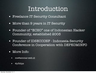 Introduction
             • Freelance IT Security Consultant
             • More than 9 years in IT Security
             • Founder of “ECHO” one of Indonesian Hacker
                     Community, established 2003

             • Founder of IDSECCONF - Indonesia Security
                     Conference in Cooperation with DEPKOMINFO

             • More Info:
                  • me@ammar.web.id

                  • @y3dips

Saturday, November 12, 11
 