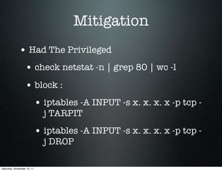 Mitigation
             • Had The Privileged
                  • check netstat -n | grep 80 | wc -l
                  • block :
                            • iptables -A INPUT -s x. x. x. x -p tcp -
                              j TARPIT
                            • iptables -A INPUT -s x. x. x. x -p tcp -
                              j DROP

Saturday, November 12, 11
 