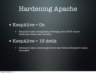 Hardening Apache

             • KeepAlive = On
                            • KeepAlive akan mengijinkan Berbagai jenis HTTP rikues
                               dilakukan dalam satu koneksi.


             • KeepAlive = 15 detik
                            • Setting ini akan melindungi Server dari Rikues Keepalive tanpa
                               transaksi




Saturday, November 12, 11
 