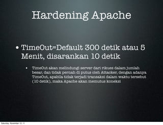 Hardening Apache

             • TimeOut=Default 300 detik atau 5
                     Menit, disarankan 10 detik
                            • TimeOut akan melindungi server dari rikues dalam jumlah
                               besar, dan tidak pernah di putus oleh Attacker, dengan adanya
                               TimeOut, apabila tidak terjadi transaksi dalam waktu tersebut
                               (10 detik), maka Apache akan memutus koneksi




Saturday, November 12, 11
 