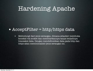 Hardening Apache


             • AcceptFilter = http/https data
                            • Melindungi dari jenis serangan, dimana attacker membuka
                               koneksi via socket dan membiarkannya tanpa terjadinya
                               transaksi data. Dengan mendeﬁnisikan data pada http dan
                               https akan meminimalisir jenis serangan ini.




Saturday, November 12, 11
 