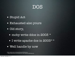 DOS
             • Stupid Act
             • Exhausted also yours
             • Old story,
                  • moby write ddos in 2003 *
                  • I write apache dos in 2003**
             • Well handle by now
              *http://ezine.echo.or.id/ezine2/ddos%7EMoby.txt
              **http://ezine.echo.or.id/ezine2/dos_buat_apache%7Ey3dips.txt


Saturday, November 12, 11
 