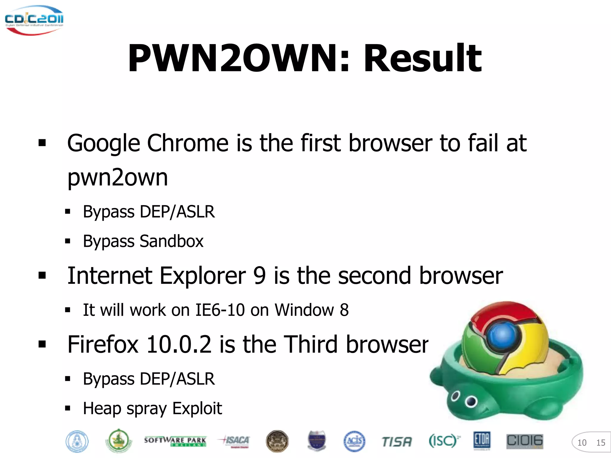 PWN2OWN: Result

 Google Chrome is the first browser to fail at
  pwn2own
   Bypass DEP/ASLR
   Bypass Sandbox

 Internet Explorer 9 is the second browser
   It will work on IE6-10 on Window 8

 Firefox 10.0.2 is the Third browser
   Bypass DEP/ASLR
   Heap spray Exploit
                                                  10   15
 