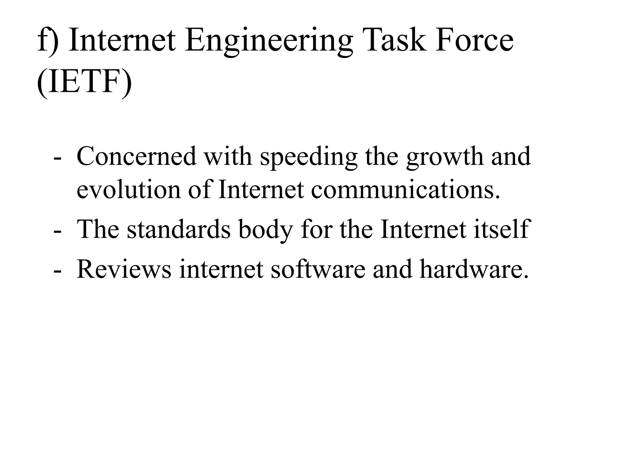 f) Internet Engineering Task Force
(IETF)
- Concerned with speeding the growth and
evolution of Internet communications.
- The standards body for the Internet itself
- Reviews internet software and hardware.
 