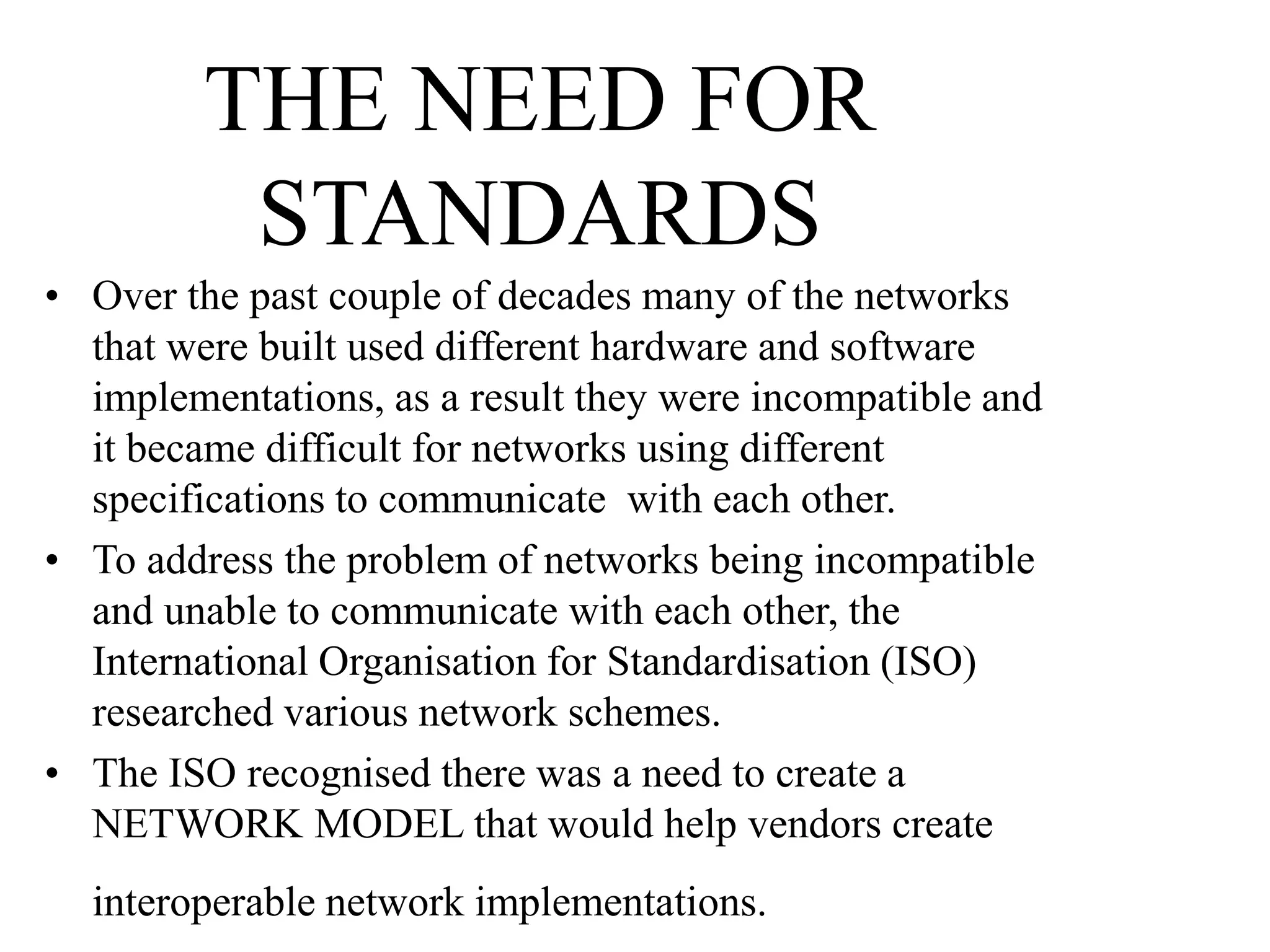 THE NEED FOR
STANDARDS
• Over the past couple of decades many of the networks
that were built used different hardware and software
implementations, as a result they were incompatible and
it became difficult for networks using different
specifications to communicate with each other.
• To address the problem of networks being incompatible
and unable to communicate with each other, the
International Organisation for Standardisation (ISO)
researched various network schemes.
• The ISO recognised there was a need to create a
NETWORK MODEL that would help vendors create
interoperable network implementations.
 