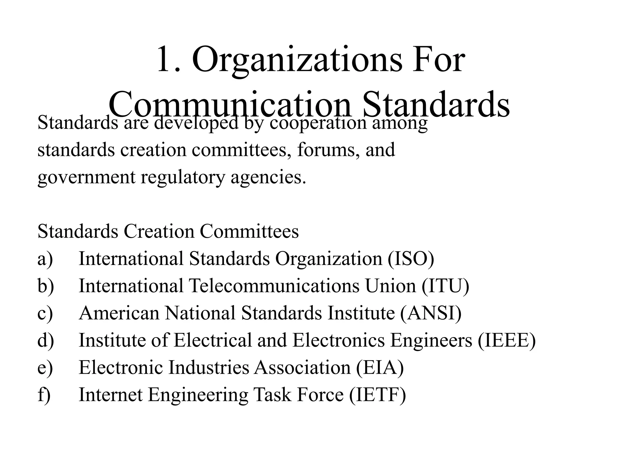 1. Organizations For
Communication Standards
Standards are developed by cooperation among
standards creation committees, forums, and
government regulatory agencies.
Standards Creation Committees
a) International Standards Organization (ISO)
b) International Telecommunications Union (ITU)
c) American National Standards Institute (ANSI)
d) Institute of Electrical and Electronics Engineers (IEEE)
e) Electronic Industries Association (EIA)
f) Internet Engineering Task Force (IETF)
 