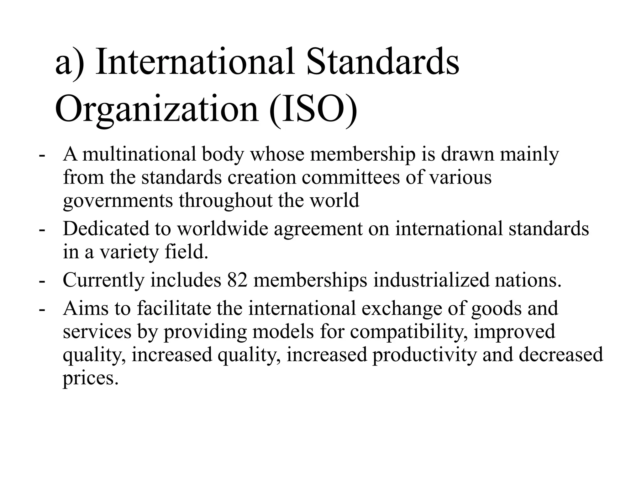 a) International Standards
Organization (ISO)
- A multinational body whose membership is drawn mainly
from the standards creation committees of various
governments throughout the world
- Dedicated to worldwide agreement on international standards
in a variety field.
- Currently includes 82 memberships industrialized nations.
- Aims to facilitate the international exchange of goods and
services by providing models for compatibility, improved
quality, increased quality, increased productivity and decreased
prices.
 