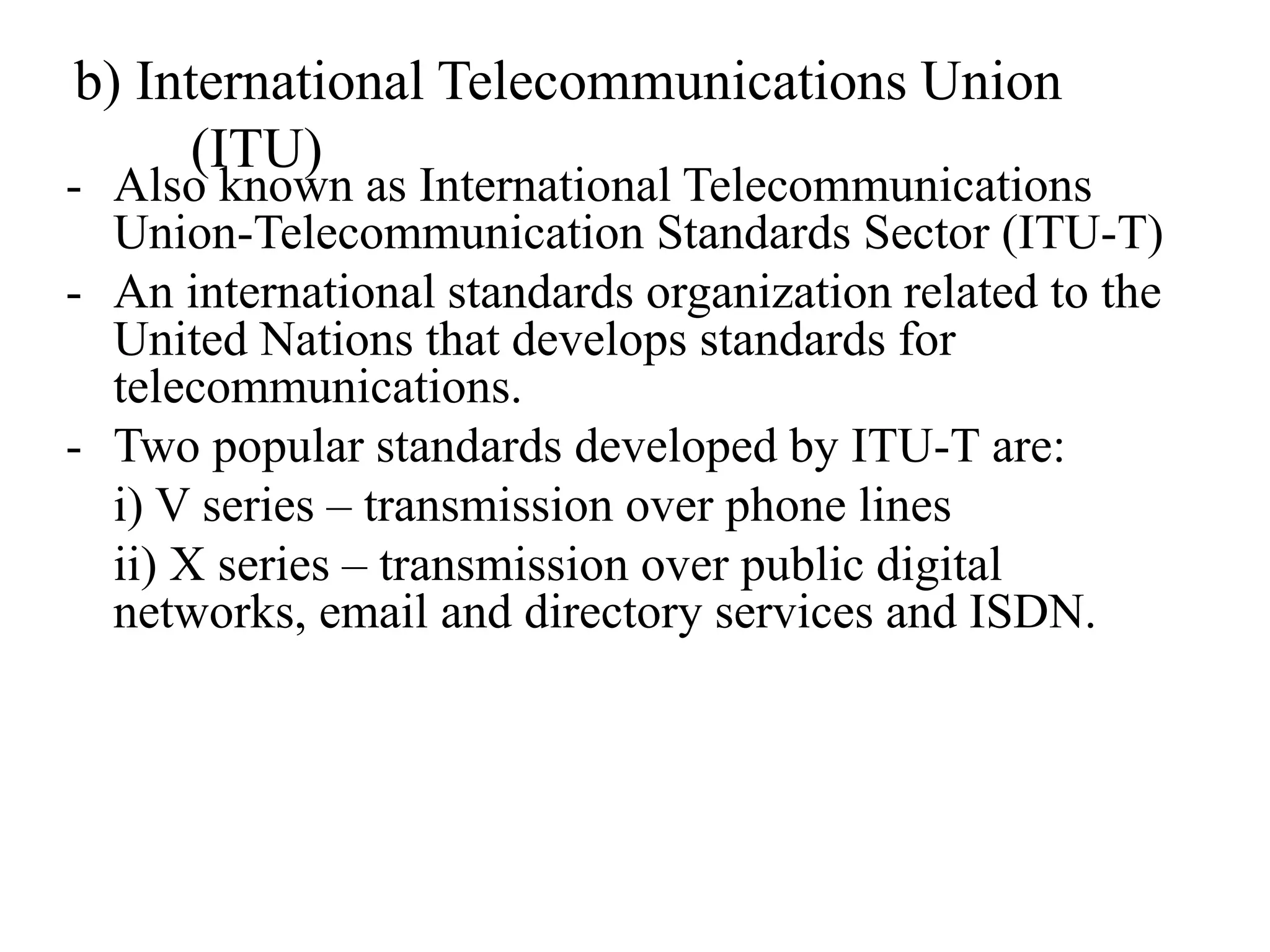 - Also known as International Telecommunications
Union-Telecommunication Standards Sector (ITU-T)
- An international standards organization related to the
United Nations that develops standards for
telecommunications.
- Two popular standards developed by ITU-T are:
i) V series – transmission over phone lines
ii) X series – transmission over public digital
networks, email and directory services and ISDN.
b) International Telecommunications Union
(ITU)
 