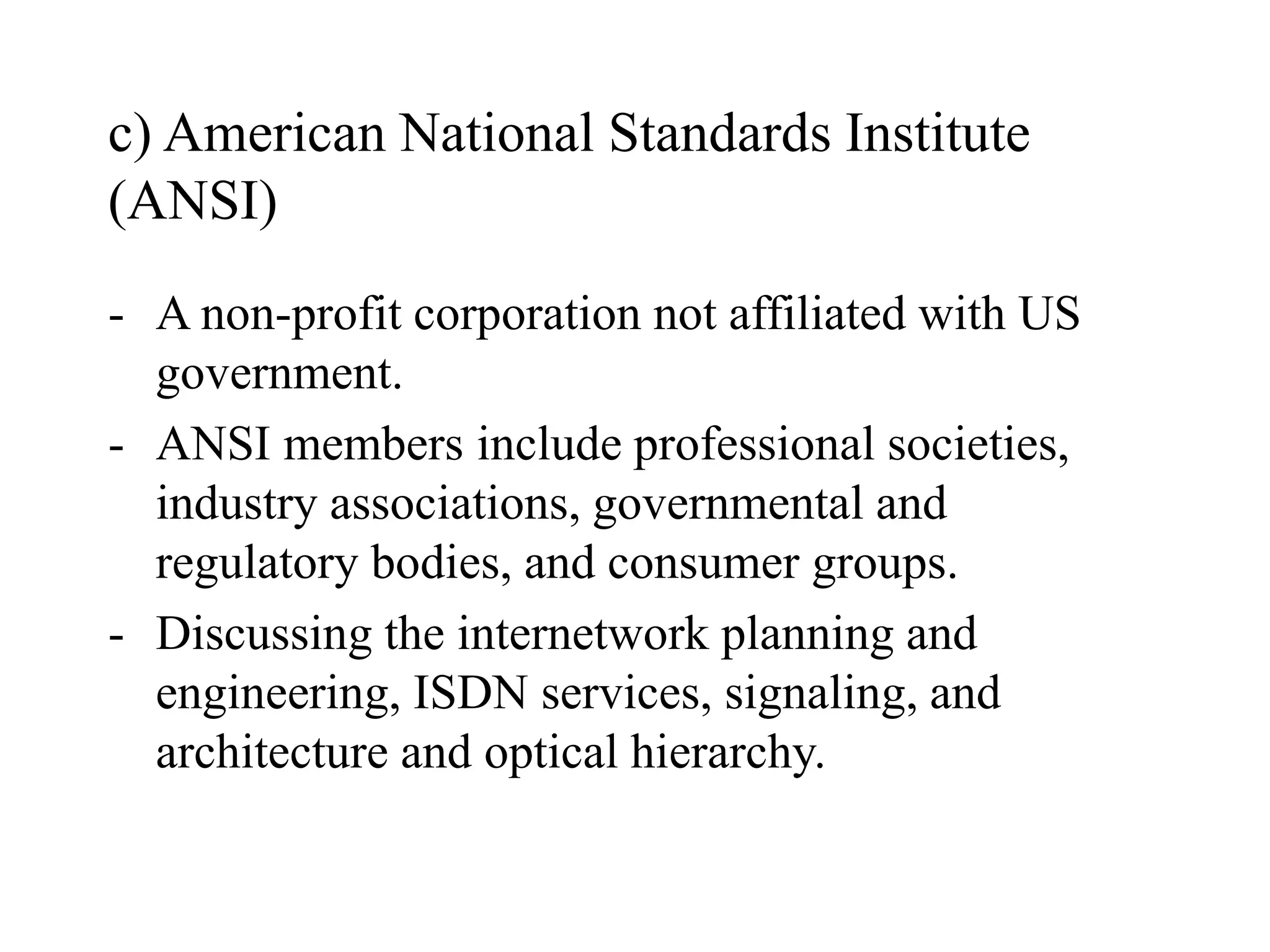 c) American National Standards Institute
(ANSI)
- A non-profit corporation not affiliated with US
government.
- ANSI members include professional societies,
industry associations, governmental and
regulatory bodies, and consumer groups.
- Discussing the internetwork planning and
engineering, ISDN services, signaling, and
architecture and optical hierarchy.
 