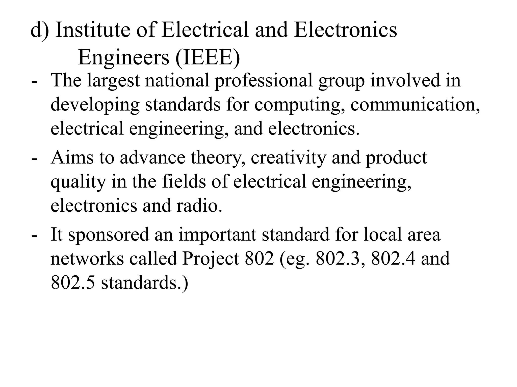 d) Institute of Electrical and Electronics
Engineers (IEEE)
- The largest national professional group involved in
developing standards for computing, communication,
electrical engineering, and electronics.
- Aims to advance theory, creativity and product
quality in the fields of electrical engineering,
electronics and radio.
- It sponsored an important standard for local area
networks called Project 802 (eg. 802.3, 802.4 and
802.5 standards.)
 
