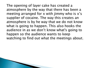 The opening of layer cake has created a 
atmosphere by the way that there has been a 
meeting arranged for x with jimmy who is x’s 
supplier of cocaine. The way this creates an 
atmosphere is by he way that we do not know 
what is going to happen. This also hooks the 
audience in as we don’t know what's going to 
happen so the audience wants to keep 
watching to find out what the meetings about. 
