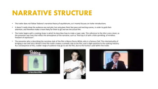 • The trailer does not follow Todorov’s narrative theory of equilibriums, as it mainly focuses on trailer introductions.
• It doesn’t really show the audience any real plot, but only gives them fast pace and exciting scenes, in order to grab their
attention, and therefore make it more likely for them to go and see the actual film.
• The trailer begins with a cooking show, in which he describes how to make a Layer cake. This reference to the title is very clever, as
the presenter says lines that reflect the atmosphere of the narrative, such as “And top it of with a little sprinkling, of mindless
freedom of expression”.
• The presenter who is describing the narrative style of the film is Marco Pierre-White, who is a famous Chef. This intertextuality of
bringing a real chef into a British Crime film trailer creates a comedic side to the film, and is slight pastiche to the cooking industry.
As a consequence of this, a wider range of audience may go to see the film, due to the humour used within the trailer.
 