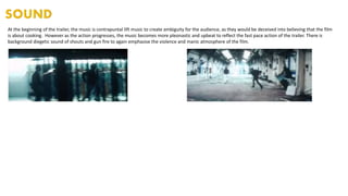At the beginning of the trailer, the music is contrapuntal lift music to create ambiguity for the audience, as they would be deceived into believing that the film
is about cooking. However as the action progresses, the music becomes more pleonastic and upbeat to reflect the fast pace action of the trailer. There is
background diegetic sound of shouts and gun fire to again emphasise the violence and manic atmosphere of the film.
 