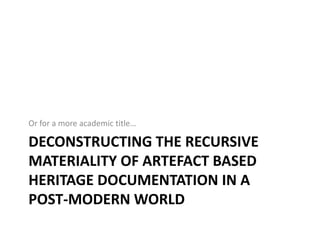 Or for a more academic title…

DECONSTRUCTING THE RECURSIVE
MATERIALITY OF ARTEFACT BASED
HERITAGE DOCUMENTATION IN A
POST-MODERN WORLD
 