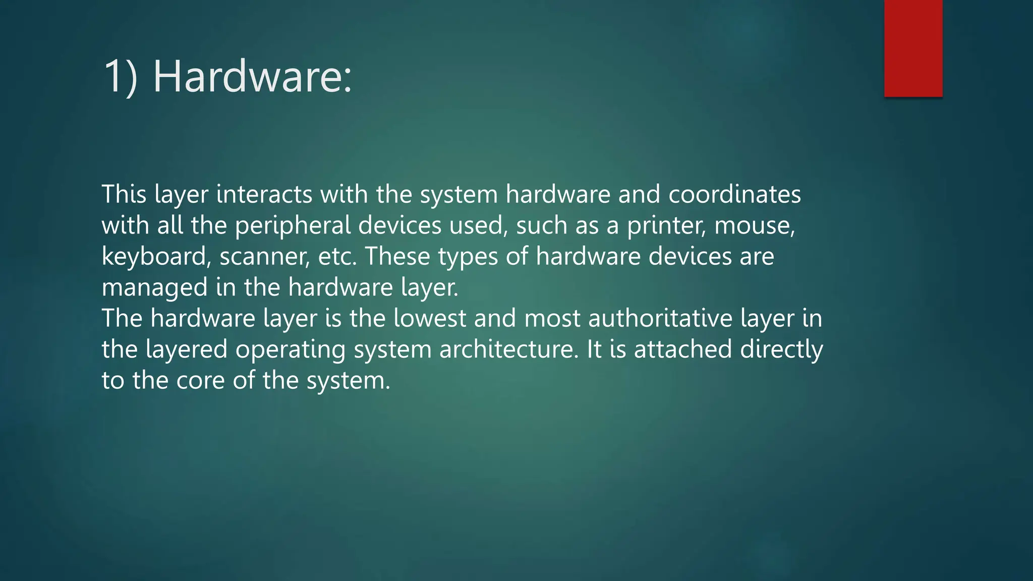 1) Hardware:
This layer interacts with the system hardware and coordinates
with all the peripheral devices used, such as a printer, mouse,
keyboard, scanner, etc. These types of hardware devices are
managed in the hardware layer.
The hardware layer is the lowest and most authoritative layer in
the layered operating system architecture. It is attached directly
to the core of the system.
 