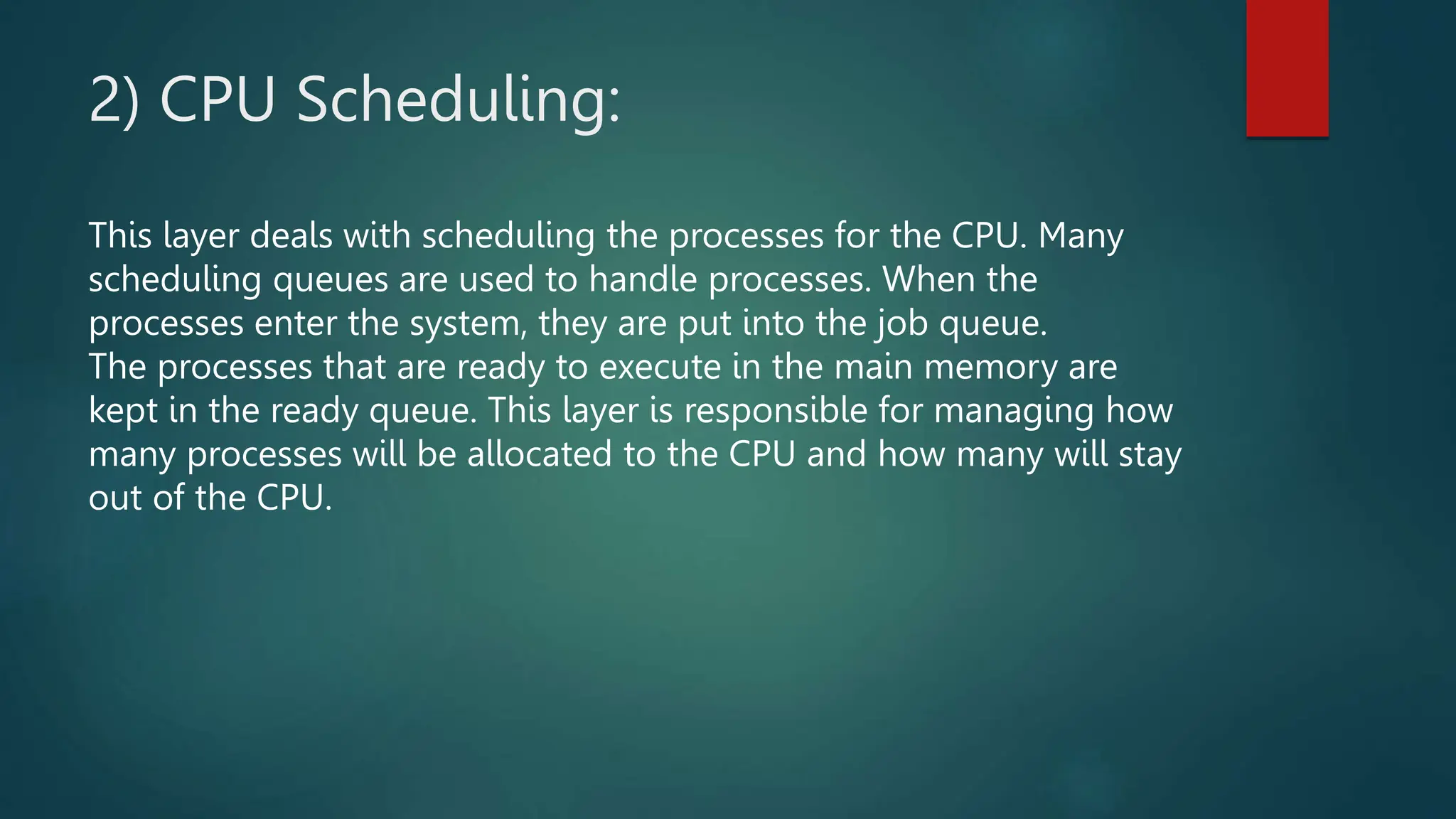2) CPU Scheduling:
This layer deals with scheduling the processes for the CPU. Many
scheduling queues are used to handle processes. When the
processes enter the system, they are put into the job queue.
The processes that are ready to execute in the main memory are
kept in the ready queue. This layer is responsible for managing how
many processes will be allocated to the CPU and how many will stay
out of the CPU.
 