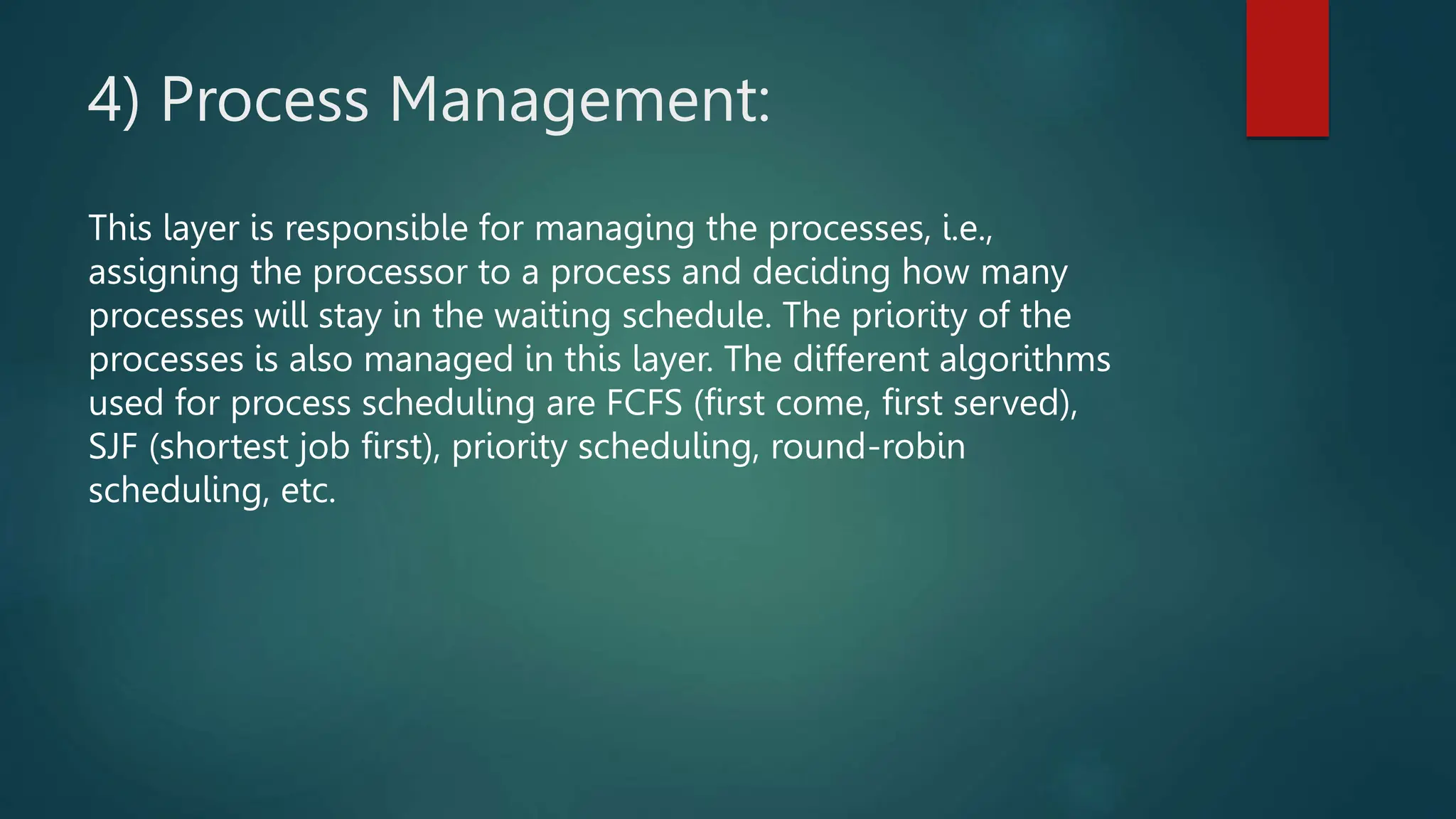 4) Process Management:
This layer is responsible for managing the processes, i.e.,
assigning the processor to a process and deciding how many
processes will stay in the waiting schedule. The priority of the
processes is also managed in this layer. The different algorithms
used for process scheduling are FCFS (first come, first served),
SJF (shortest job first), priority scheduling, round-robin
scheduling, etc.
 