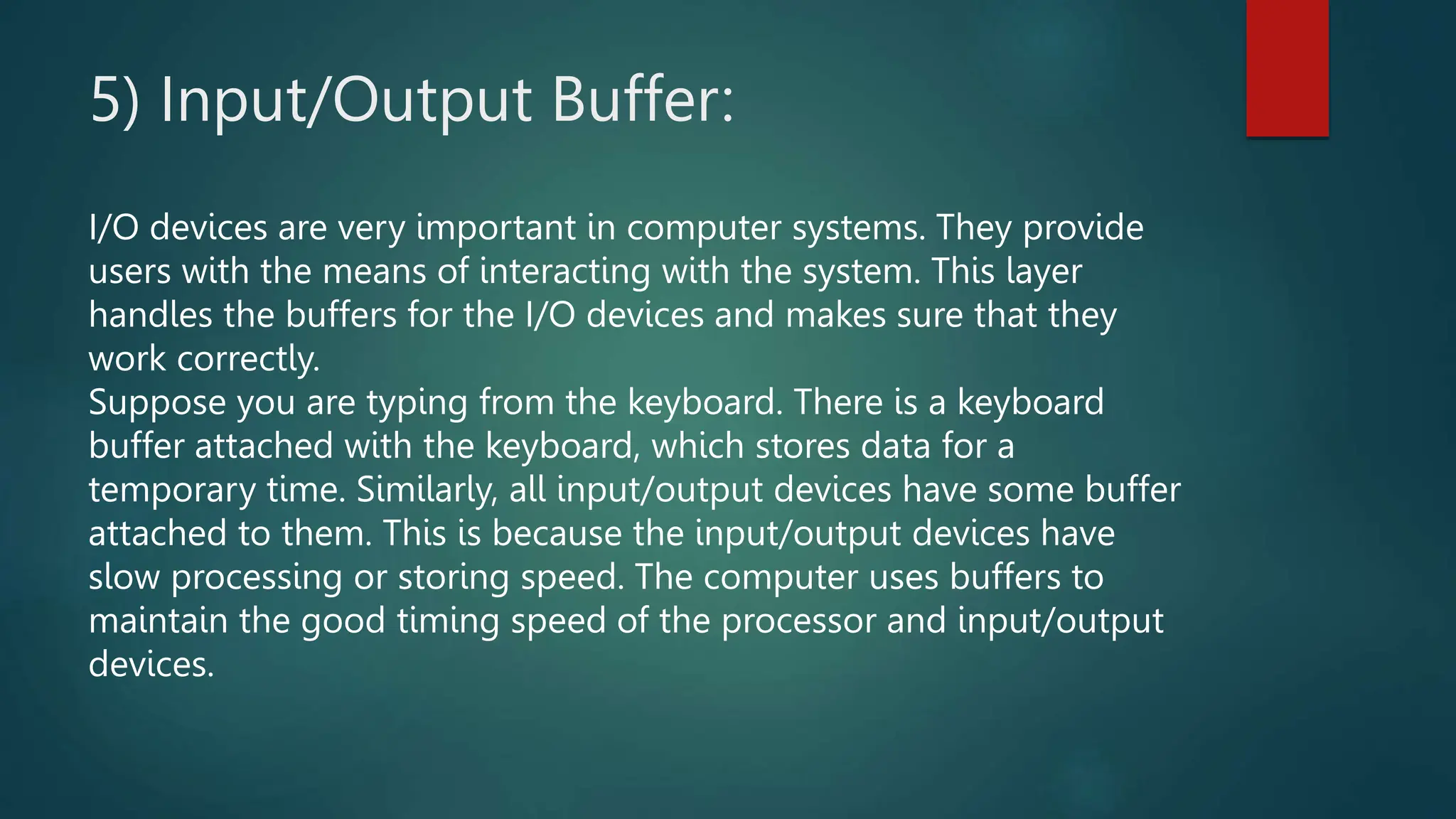 5) Input/Output Buffer:
I/O devices are very important in computer systems. They provide
users with the means of interacting with the system. This layer
handles the buffers for the I/O devices and makes sure that they
work correctly.
Suppose you are typing from the keyboard. There is a keyboard
buffer attached with the keyboard, which stores data for a
temporary time. Similarly, all input/output devices have some buffer
attached to them. This is because the input/output devices have
slow processing or storing speed. The computer uses buffers to
maintain the good timing speed of the processor and input/output
devices.
 