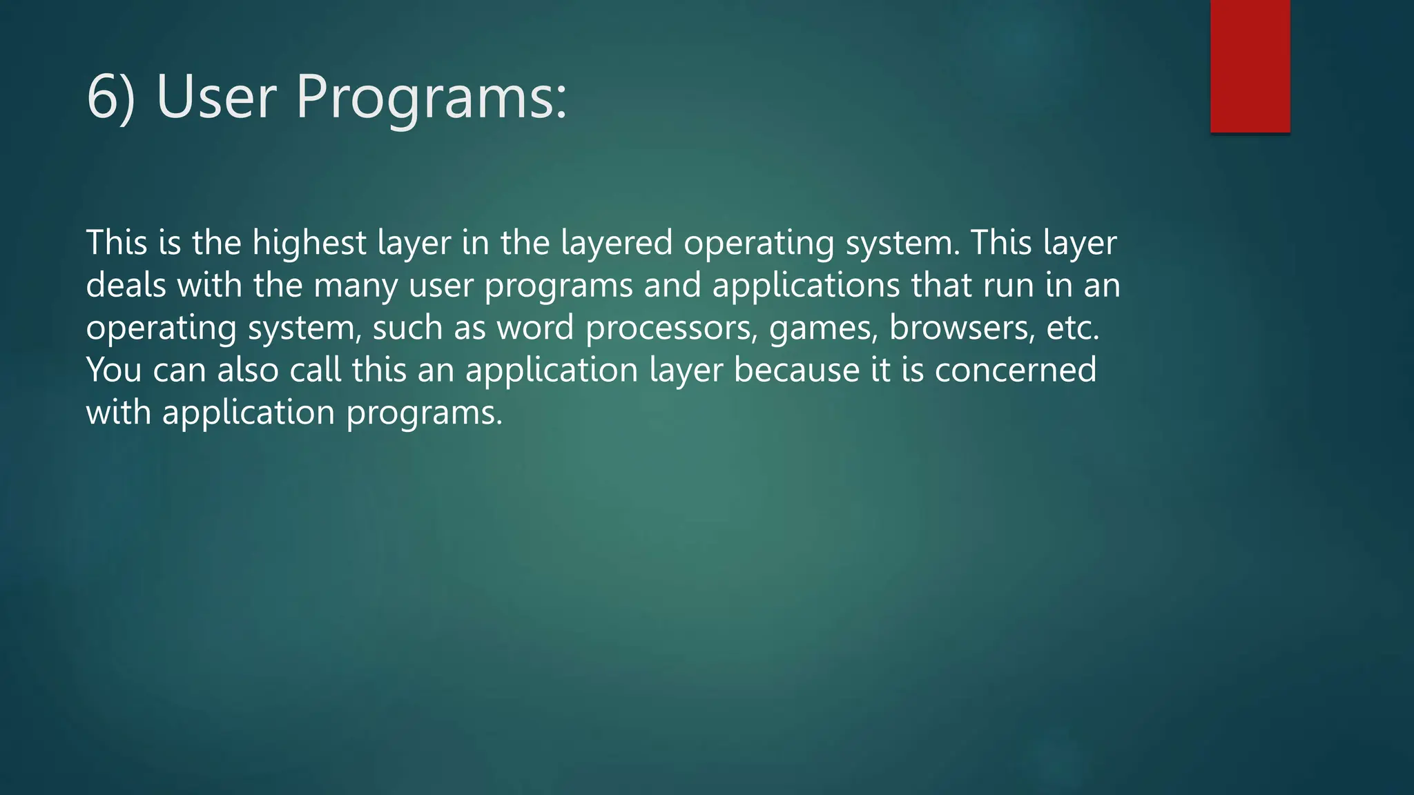 6) User Programs:
This is the highest layer in the layered operating system. This layer
deals with the many user programs and applications that run in an
operating system, such as word processors, games, browsers, etc.
You can also call this an application layer because it is concerned
with application programs.
 