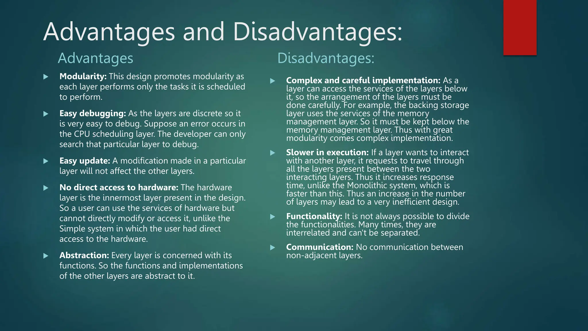 Advantages and Disadvantages:
Advantages
 Modularity: This design promotes modularity as
each layer performs only the tasks it is scheduled
to perform.
 Easy debugging: As the layers are discrete so it
is very easy to debug. Suppose an error occurs in
the CPU scheduling layer. The developer can only
search that particular layer to debug.
 Easy update: A modification made in a particular
layer will not affect the other layers.
 No direct access to hardware: The hardware
layer is the innermost layer present in the design.
So a user can use the services of hardware but
cannot directly modify or access it, unlike the
Simple system in which the user had direct
access to the hardware.
 Abstraction: Every layer is concerned with its
functions. So the functions and implementations
of the other layers are abstract to it.
Disadvantages:
 Complex and careful implementation: As a
layer can access the services of the layers below
it, so the arrangement of the layers must be
done carefully. For example, the backing storage
layer uses the services of the memory
management layer. So it must be kept below the
memory management layer. Thus with great
modularity comes complex implementation.
 Slower in execution: If a layer wants to interact
with another layer, it requests to travel through
all the layers present between the two
interacting layers. Thus it increases response
time, unlike the Monolithic system, which is
faster than this. Thus an increase in the number
of layers may lead to a very inefficient design.
 Functionality: It is not always possible to divide
the functionalities. Many times, they are
interrelated and can't be separated.
 Communication: No communication between
non-adjacent layers.
 