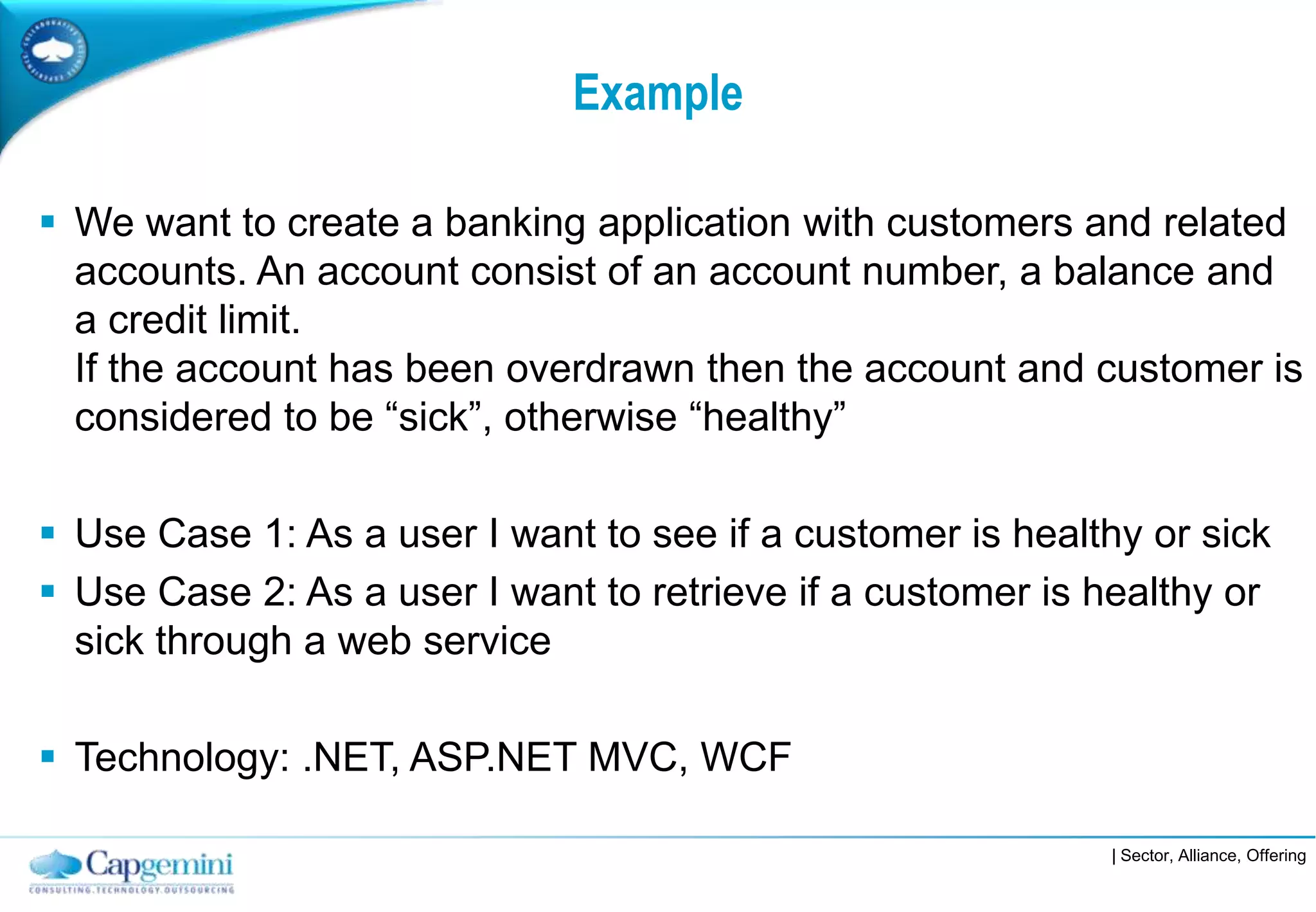 Example

 We want to create a banking application with customers and related
  accounts. An account consist of an account number, a balance and
  a credit limit.
  If the account has been overdrawn then the account and customer is
  considered to be “sick”, otherwise “healthy”

 Use Case 1: As a user I want to see if a customer is healthy or sick
 Use Case 2: As a user I want to retrieve if a customer is healthy or
  sick through a web service

 Technology: .NET, ASP.NET MVC, WCF

                                                            | Sector, Alliance, Offering
 